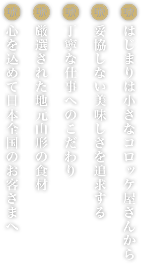 はじまりは小さなコロッケ屋さんから。妥協しない美味しさを追求する。丁寧な仕事へのこだわり。厳選された地元山形の食材。心を込めて日本全国のお客様へ。